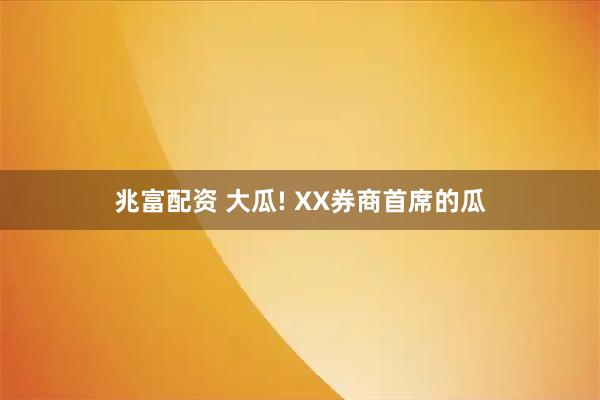 兆富配资 大瓜! XX券商首席的瓜