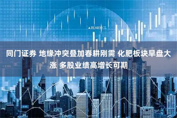 同门证券 地缘冲突叠加春耕刚需 化肥板块早盘大涨 多股业绩高增长可期