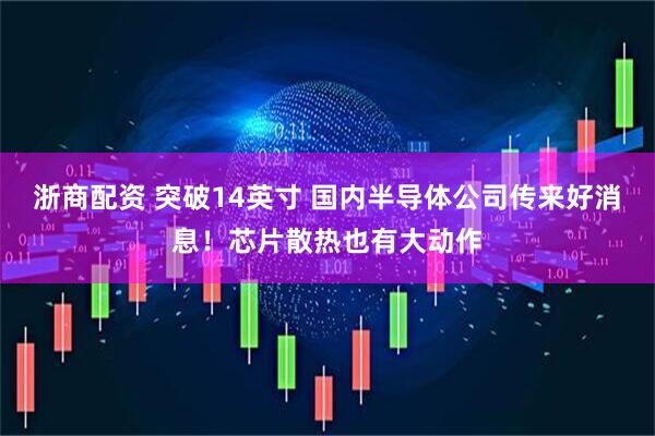 浙商配资 突破14英寸 国内半导体公司传来好消息！芯片散热也有大动作