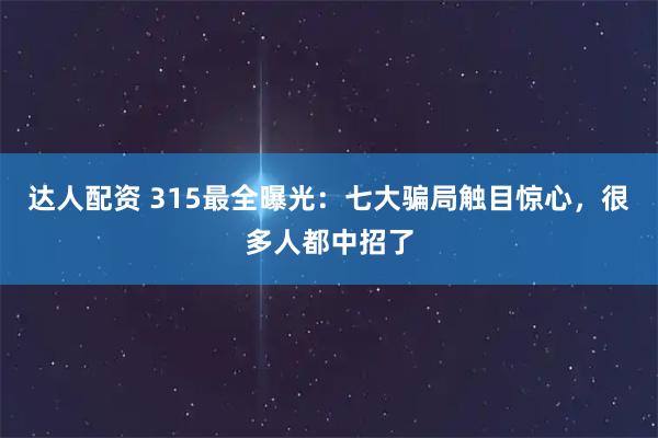 达人配资 315最全曝光：七大骗局触目惊心，很多人都中招了
