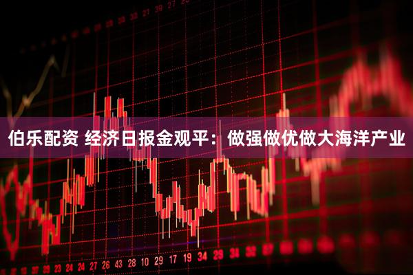 伯乐配资 经济日报金观平：做强做优做大海洋产业