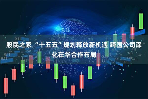 股民之家 “十五五”规划释放新机遇 跨国公司深化在华合作布局