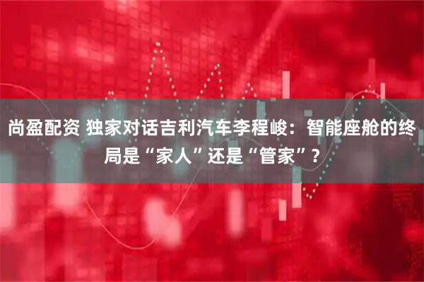 尚盈配资 独家对话吉利汽车李程峻：智能座舱的终局是“家人”还是“管家”？