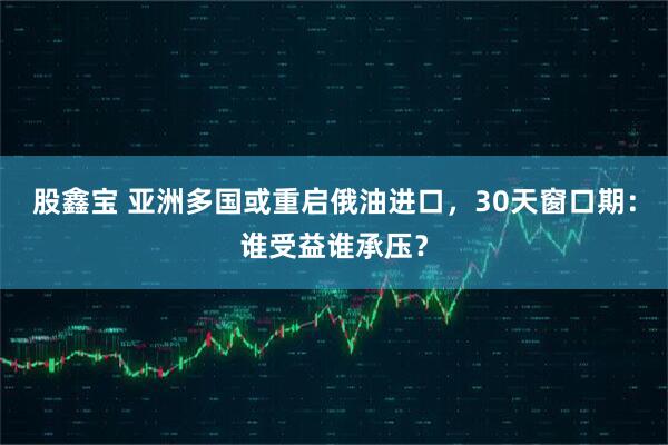 股鑫宝 亚洲多国或重启俄油进口，30天窗口期：谁受益谁承压？