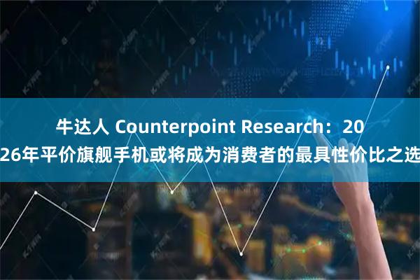 牛达人 Counterpoint Research：2026年平价旗舰手机或将成为消费者的最具性价比之选