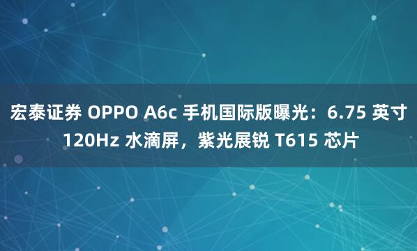 宏泰证券 OPPO A6c 手机国际版曝光:6.75 英寸 120Hz 水滴屏,紫光展锐 T615 芯片