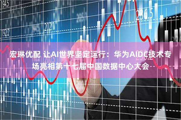 宏琳优配 让AI世界坚定运行：华为AIDC技术专场亮相第十七届中国数据中心大会