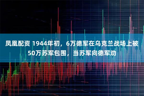 凤凰配资 1944年初，6万德军在乌克兰战场上被50万苏军包围，当苏军向德军劝