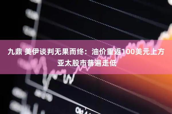 九鼎 美伊谈判无果而终：油价重返100美元上方 亚太股市普遍走低