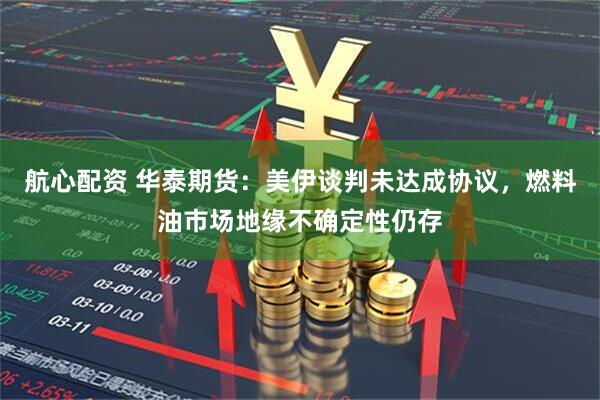航心配资 华泰期货：美伊谈判未达成协议，燃料油市场地缘不确定性仍存