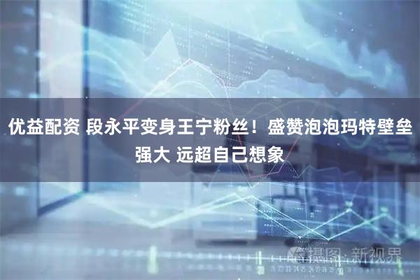 优益配资 段永平变身王宁粉丝！盛赞泡泡玛特壁垒强大 远超自己想象